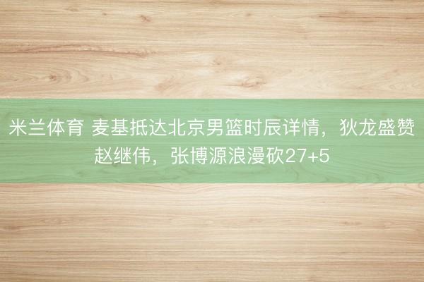 米兰体育 麦基抵达北京男篮时辰详情，狄龙盛赞赵继伟，张博源浪漫砍27+5