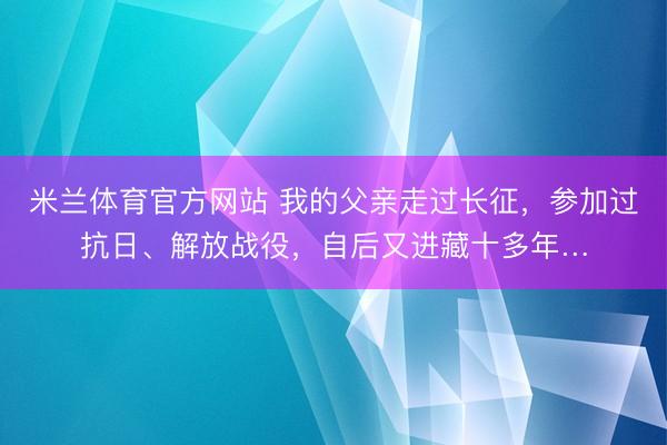 米兰体育官方网站 我的父亲走过长征，参加过抗日、解放战役，自后又进藏十多年…