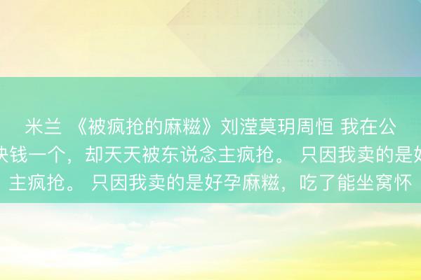 米兰 《被疯抢的麻糍》刘滢莫玥周恒 我在公园卖手工麻糍，一万块钱一个，却天天被东说念主疯抢。 只因我卖的是好孕麻糍，吃了能坐窝怀