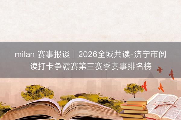 milan 赛事报谈│2026全城共读·济宁市阅读打卡争霸赛第三赛季赛事排名榜