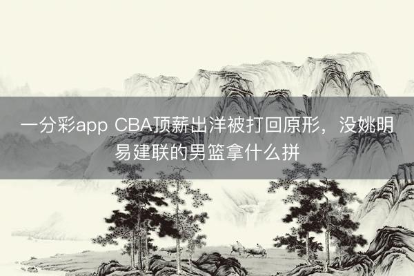 一分彩app CBA顶薪出洋被打回原形，没姚明易建联的男篮拿什么拼