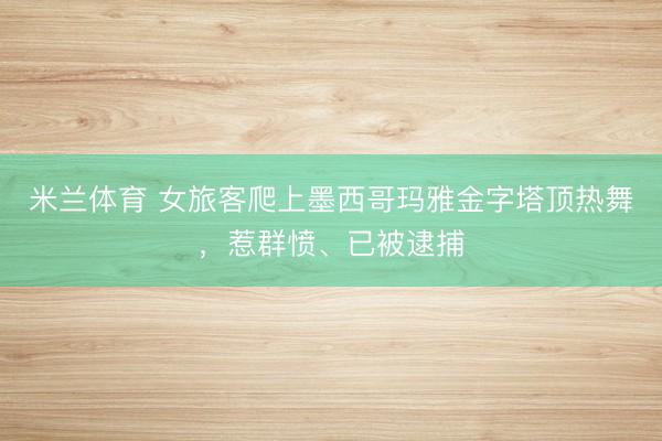 米兰体育 女旅客爬上墨西哥玛雅金字塔顶热舞，惹群愤、已被逮捕