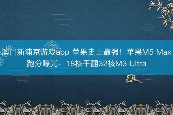 澳门新浦京游戏app 苹果史上最强！苹果M5 Max跑分曝光：18核干翻32核M3 Ultra