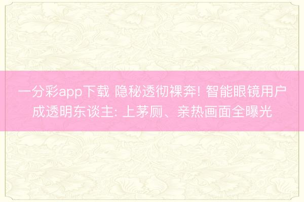 一分彩app下载 隐秘透彻裸奔! 智能眼镜用户成透明东谈主: 上茅厕、亲热画面全曝光